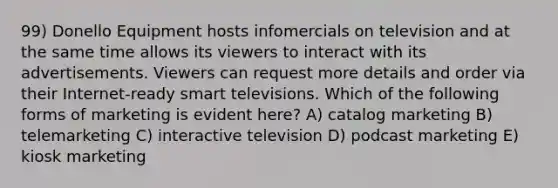 99) Donello Equipment hosts infomercials on television and at the same time allows its viewers to interact with its advertisements. Viewers can request more details and order via their Internet-ready smart televisions. Which of the following forms of marketing is evident here? A) catalog marketing B) telemarketing C) interactive television D) podcast marketing E) kiosk marketing