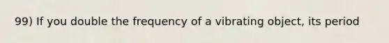 99) If you double the frequency of a vibrating object, its period