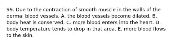 99. Due to the contraction of smooth muscle in the walls of the dermal blood vessels, A. the blood vessels become dilated. B. body heat is conserved. C. more blood enters into the heart. D. body temperature tends to drop in that area. E. more blood flows to the skin.