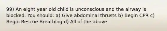 99) An eight year old child is unconscious and the airway is blocked. You should: a) Give abdominal thrusts b) Begin CPR c) Begin Rescue Breathing d) All of the above