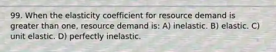 99. When the elasticity coefficient for resource demand is greater than one, resource demand is: A) inelastic. B) elastic. C) unit elastic. D) perfectly inelastic.