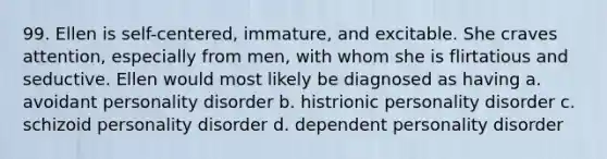 99. Ellen is self-centered, immature, and excitable. She craves attention, especially from men, with whom she is flirtatious and seductive. Ellen would most likely be diagnosed as having a. avoidant personality disorder b. histrionic personality disorder c. schizoid personality disorder d. dependent personality disorder