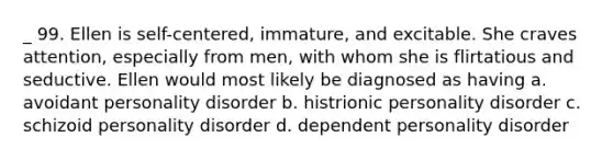 _ 99. Ellen is self-centered, immature, and excitable. She craves attention, especially from men, with whom she is flirtatious and seductive. Ellen would most likely be diagnosed as having a. avoidant personality disorder b. histrionic personality disorder c. schizoid personality disorder d. dependent personality disorder