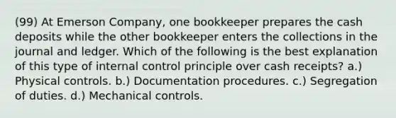 (99) At Emerson Company, one bookkeeper prepares the cash deposits while the other bookkeeper enters the collections in the journal and ledger. Which of the following is the best explanation of this type of internal control principle over cash receipts? a.) Physical controls. b.) Documentation procedures. c.) Segregation of duties. d.) Mechanical controls.