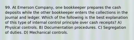 99. At Emerson Company, one bookkeeper prepares the cash deposits while the other bookkeeper enters the collections in the journal and ledger. Which of the following is the best explanation of this type of internal control principle over cash receipts? A) Physical controls. B) Documentation procedures. C) Segregation of duties. D) Mechanical controls.