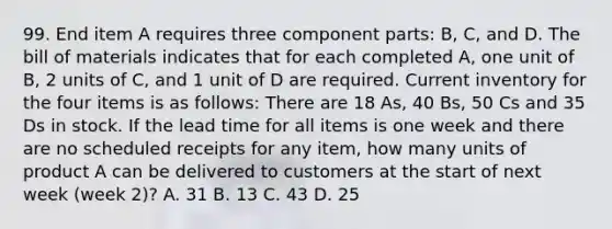 99. End item A requires three component parts: B, C, and D. The bill of materials indicates that for each completed A, one unit of B, 2 units of C, and 1 unit of D are required. Current inventory for the four items is as follows: There are 18 As, 40 Bs, 50 Cs and 35 Ds in stock. If the lead time for all items is one week and there are no scheduled receipts for any item, how many units of product A can be delivered to customers at the start of next week (week 2)? A. 31 B. 13 C. 43 D. 25