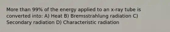 More than 99% of the energy applied to an x-ray tube is converted into: A) Heat B) Bremsstrahlung radiation C) Secondary radiation D) Characteristic radiation