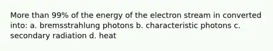 More than 99% of the energy of the electron stream in converted into: a. bremsstrahlung photons b. characteristic photons c. secondary radiation d. heat