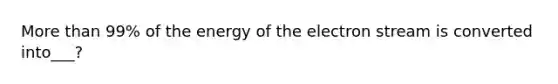 More than 99% of the energy of the electron stream is converted into___?