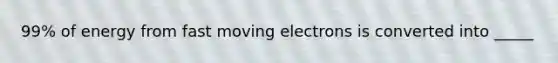 99% of energy from fast moving electrons is converted into _____