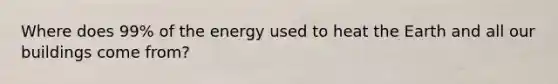 Where does 99% of the energy used to heat the Earth and all our buildings come from?