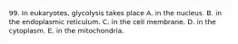 99. In eukaryotes, glycolysis takes place A. in the nucleus. B. in the endoplasmic reticulum. C. in the cell membrane. D. in the cytoplasm. E. in the mitochondria.