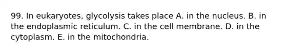 99. In eukaryotes, glycolysis takes place A. in the nucleus. B. in the endoplasmic reticulum. C. in the cell membrane. D. in the cytoplasm. E. in the mitochondria.