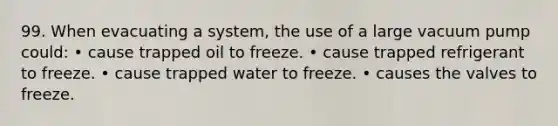 99. When evacuating a system, the use of a large vacuum pump could: • cause trapped oil to freeze. • cause trapped refrigerant to freeze. • cause trapped water to freeze. • causes the valves to freeze.