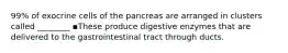 99% of exocrine cells of the pancreas are arranged in clusters called ________ ▪These produce digestive enzymes that are delivered to the gastrointestinal tract through ducts.