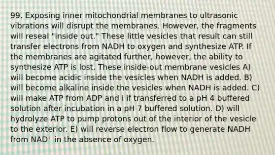 99. Exposing inner mitochondrial membranes to ultrasonic vibrations will disrupt the membranes. However, the fragments will reseal "inside out." These little vesicles that result can still transfer electrons from NADH to oxygen and synthesize ATP. If the membranes are agitated further, however, the ability to synthesize ATP is lost. These inside-out membrane vesicles A) will become acidic inside the vesicles when NADH is added. B) will become alkaline inside the vesicles when NADH is added. C) will make ATP from ADP and i if transferred to a pH 4 buffered solution after incubation in a pH 7 buffered solution. D) will hydrolyze ATP to pump protons out of the interior of the vesicle to the exterior. E) will reverse electron flow to generate NADH from NAD⁺ in the absence of oxygen.