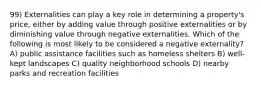 99) Externalities can play a key role in determining a property's price, either by adding value through positive externalities or by diminishing value through negative externalities. Which of the following is most likely to be considered a negative externality? A) public assistance facilities such as homeless shelters B) well-kept landscapes C) quality neighborhood schools D) nearby parks and recreation facilities