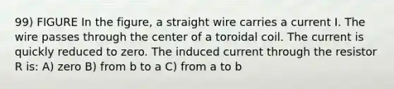 99) FIGURE In the figure, a straight wire carries a current I. The wire passes through the center of a toroidal coil. The current is quickly reduced to zero. The induced current through the resistor R is: A) zero B) from b to a C) from a to b