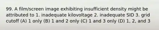 99. A film/screen image exhibiting insufficient density might be attributed to 1. inadequate kilovoltage 2. inadequate SID 3. grid cutoff (A) 1 only (B) 1 and 2 only (C) 1 and 3 only (D) 1, 2, and 3