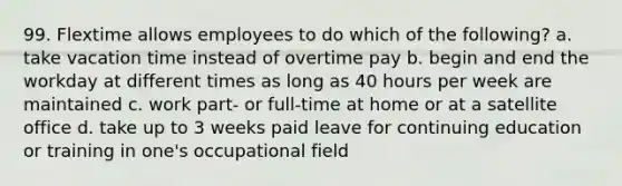 99. Flextime allows employees to do which of the following? a. take vacation time instead of overtime pay b. begin and end the workday at different times as long as 40 hours per week are maintained c. work part- or full-time at home or at a satellite office d. take up to 3 weeks paid leave for continuing education or training in one's occupational field