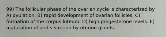 99) The follicular phase of the ovarian cycle is characterized by A) ovulation. B) rapid development of ovarian follicles. C) formation of the corpus luteum. D) high progesterone levels. E) maturation of and secretion by uterine glands.