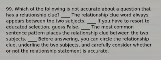 99. Which of the following is not accurate about a question that has a relationship clue? ____ The relationship clue word always appears between the two subjects. ____ If you have to resort to educated selection, guess False. ____ The most common sentence pattern places the relationship clue between the two subjects. ____ Before answering, you can circle the relationship clue, underline the two subjects, and carefully consider whether or not the relationship statement is accurate.