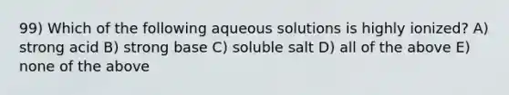 99) Which of the following aqueous solutions is highly ionized? A) strong acid B) strong base C) soluble salt D) all of the above E) none of the above