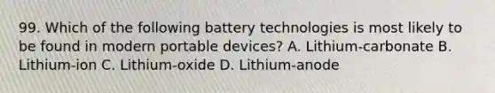 99. Which of the following battery technologies is most likely to be found in modern portable devices? A. Lithium-carbonate B. Lithium-ion C. Lithium-oxide D. Lithium-anode