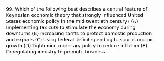 99. Which of the following best describes a central feature of Keynesian economic theory that strongly influenced United States <a href='https://www.questionai.com/knowledge/kWbX8L76Bu-economic-policy' class='anchor-knowledge'>economic policy</a> in the mid-twentieth century? (A) Implementing tax cuts to stimulate the economy during downturns (B) Increasing tariffs to protect domestic production and exports (C) Using federal deficit spending to spur economic growth (D) Tightening <a href='https://www.questionai.com/knowledge/kEE0G7Llsx-monetary-policy' class='anchor-knowledge'>monetary policy</a> to reduce inflation (E) Deregulating industry to promote business