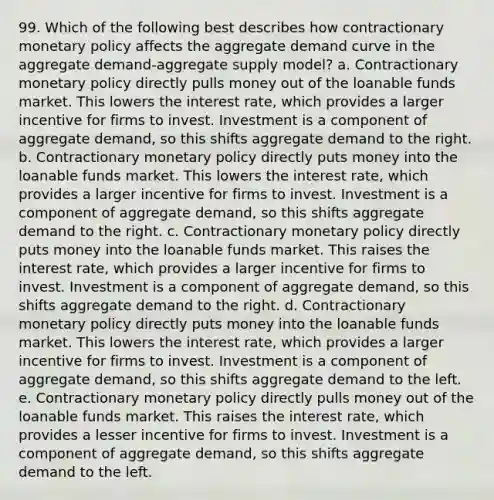 99. Which of the following best describes how contractionary monetary policy affects the aggregate demand curve in the aggregate demand-aggregate supply model? a. Contractionary monetary policy directly pulls money out of the loanable funds market. This lowers the interest rate, which provides a larger incentive for firms to invest. Investment is a component of aggregate demand, so this shifts aggregate demand to the right. b. Contractionary monetary policy directly puts money into the loanable funds market. This lowers the interest rate, which provides a larger incentive for firms to invest. Investment is a component of aggregate demand, so this shifts aggregate demand to the right. c. Contractionary monetary policy directly puts money into the loanable funds market. This raises the interest rate, which provides a larger incentive for firms to invest. Investment is a component of aggregate demand, so this shifts aggregate demand to the right. d. Contractionary monetary policy directly puts money into the loanable funds market. This lowers the interest rate, which provides a larger incentive for firms to invest. Investment is a component of aggregate demand, so this shifts aggregate demand to the left. e. Contractionary monetary policy directly pulls money out of the loanable funds market. This raises the interest rate, which provides a lesser incentive for firms to invest. Investment is a component of aggregate demand, so this shifts aggregate demand to the left.