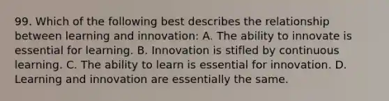 99. Which of the following best describes the relationship between learning and innovation: A. The ability to innovate is essential for learning. B. Innovation is stifled by continuous learning. C. The ability to learn is essential for innovation. D. Learning and innovation are essentially the same.