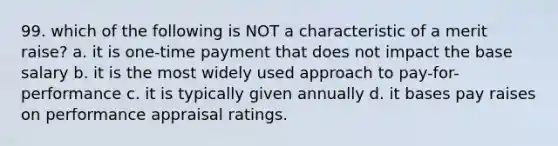 99. which of the following is NOT a characteristic of a merit raise? a. it is one-time payment that does not impact the base salary b. it is the most widely used approach to pay-for-performance c. it is typically given annually d. it bases pay raises on performance appraisal ratings.