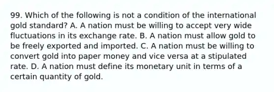 99. Which of the following is not a condition of the international gold standard? A. A nation must be willing to accept very wide fluctuations in its exchange rate. B. A nation must allow gold to be freely exported and imported. C. A nation must be willing to convert gold into paper money and vice versa at a stipulated rate. D. A nation must define its monetary unit in terms of a certain quantity of gold.