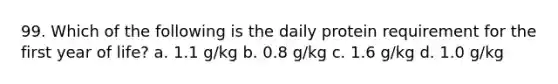 99. Which of the following is the daily protein requirement for the first year of life? a. 1.1 g/kg b. 0.8 g/kg c. 1.6 g/kg d. 1.0 g/kg