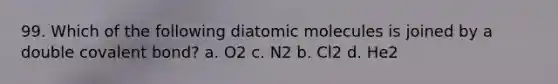 99. Which of the following diatomic molecules is joined by a double covalent bond? a. O2 c. N2 b. Cl2 d. He2