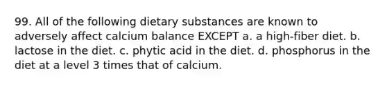 99. All of the following dietary substances are known to adversely affect calcium balance EXCEPT a. a high-fiber diet. b. lactose in the diet. c. phytic acid in the diet. d. phosphorus in the diet at a level 3 times that of calcium.