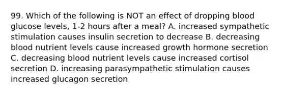 99. Which of the following is NOT an effect of dropping blood glucose levels, 1-2 hours after a meal? A. increased sympathetic stimulation causes insulin secretion to decrease B. decreasing blood nutrient levels cause increased growth hormone secretion C. decreasing blood nutrient levels cause increased cortisol secretion D. increasing parasympathetic stimulation causes increased glucagon secretion