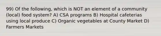 99) Of the following, which is NOT an element of a community (local) food system? A) CSA programs B) Hospital cafeterias using local produce C) Organic vegetables at County Market D) Farmers Markets