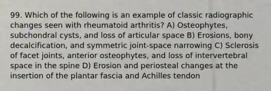 99. Which of the following is an example of classic radiographic changes seen with rheumatoid arthritis? A) Osteophytes, subchondral cysts, and loss of articular space B) Erosions, bony decalcification, and symmetric joint-space narrowing C) Sclerosis of facet joints, anterior osteophytes, and loss of intervertebral space in the spine D) Erosion and periosteal changes at the insertion of the plantar fascia and Achilles tendon