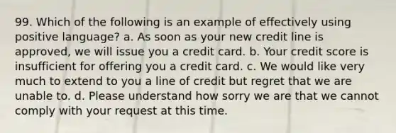 99. Which of the following is an example of effectively using positive language? a. As soon as your new credit line is approved, we will issue you a credit card. b. Your credit score is insufficient for offering you a credit card. c. We would like very much to extend to you a line of credit but regret that we are unable to. d. Please understand how sorry we are that we cannot comply with your request at this time.