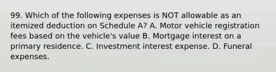 99. Which of the following expenses is NOT allowable as an itemized deduction on Schedule A? A. Motor vehicle registration fees based on the vehicle's value B. Mortgage interest on a primary residence. C. Investment interest expense. D. Funeral expenses.