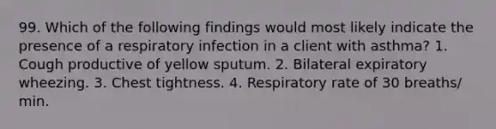 99. Which of the following findings would most likely indicate the presence of a respiratory infection in a client with asthma? 1. Cough productive of yellow sputum. 2. Bilateral expiratory wheezing. 3. Chest tightness. 4. Respiratory rate of 30 breaths/ min.