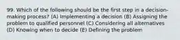 99. Which of the following should be the first step in a decision-making process? (A) Implementing a decision (B) Assigning the problem to qualified personnel (C) Considering all alternatives (D) Knowing when to decide (E) Defining the problem