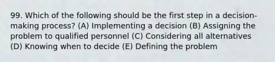 99. Which of the following should be the first step in a decision-making process? (A) Implementing a decision (B) Assigning the problem to qualified personnel (C) Considering all alternatives (D) Knowing when to decide (E) Defining the problem