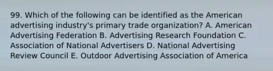 99. Which of the following can be identified as the American advertising industry's primary trade organization? A. American Advertising Federation B. Advertising Research Foundation C. Association of National Advertisers D. National Advertising Review Council E. Outdoor Advertising Association of America