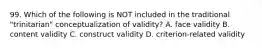 99. Which of the following is NOT included in the traditional "trinitarian" conceptualization of validity? A. face validity B. content validity C. construct validity D. criterion-related validity