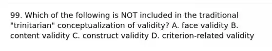 99. Which of the following is NOT included in the traditional "trinitarian" conceptualization of validity? A. face validity B. content validity C. construct validity D. criterion-related validity