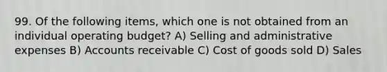 99. Of the following items, which one is not obtained from an individual operating budget? A) Selling and administrative expenses B) Accounts receivable C) Cost of goods sold D) Sales