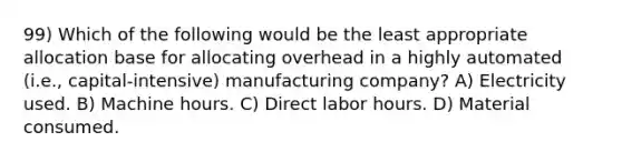 99) Which of the following would be the least appropriate allocation base for allocating overhead in a highly automated (i.e., capital-intensive) manufacturing company? A) Electricity used. B) Machine hours. C) Direct labor hours. D) Material consumed.