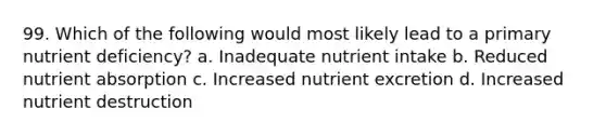 99. Which of the following would most likely lead to a primary nutrient deficiency? a. Inadequate nutrient intake b. Reduced nutrient absorption c. Increased nutrient excretion d. Increased nutrient destruction